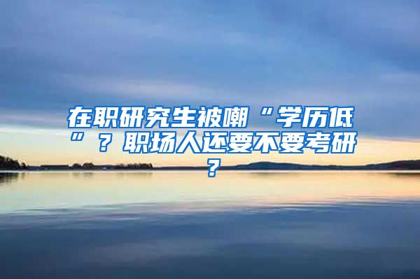 在职研究生被嘲“学历低”？职场人还要不要考研？