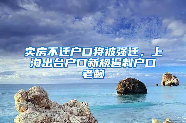 卖房不迁户口将被强迁，上海出台户口新规遏制户口老赖