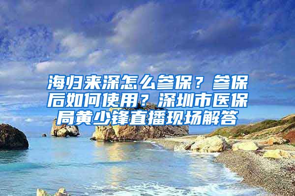 海归来深怎么参保？参保后如何使用？深圳市医保局黄少锋直播现场解答