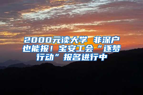 2000元读大学 非深户也能报！宝安工会“逐梦行动”报名进行中