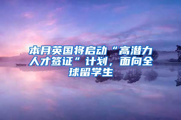 本月英国将启动“高潜力人才签证”计划，面向全球留学生