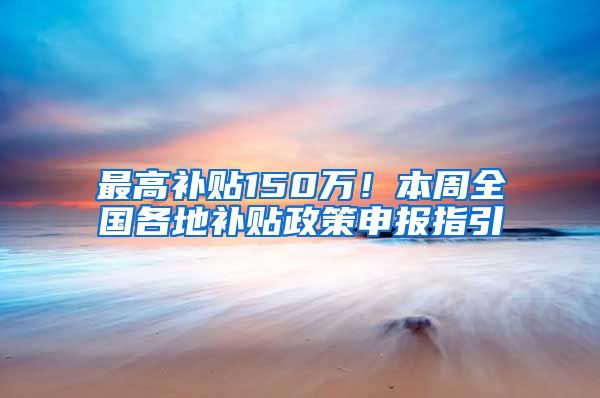 最高补贴150万！本周全国各地补贴政策申报指引