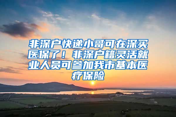 非深户快递小哥可在深买医保了！非深户籍灵活就业人员可参加我市基本医疗保险