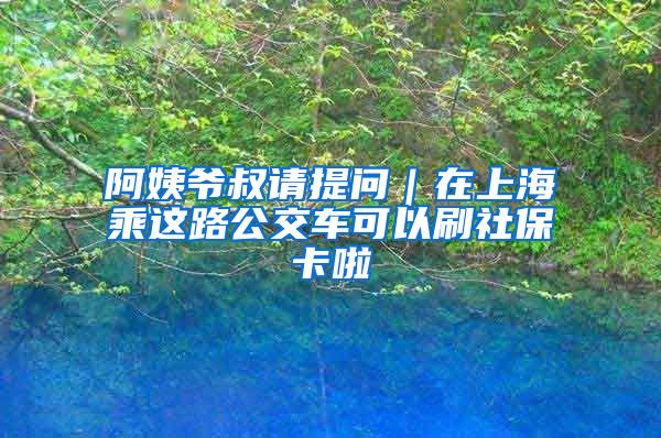 阿姨爷叔请提问｜在上海乘这路公交车可以刷社保卡啦