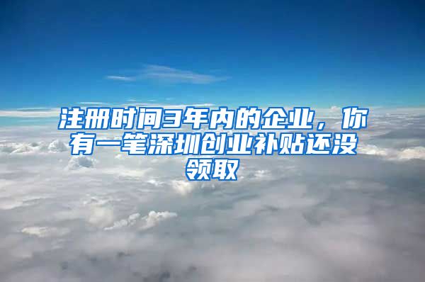 注册时间3年内的企业，你有一笔深圳创业补贴还没领取