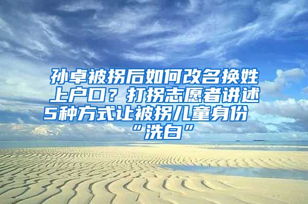 孙卓被拐后如何改名换姓上户口？打拐志愿者讲述5种方式让被拐儿童身份“洗白”