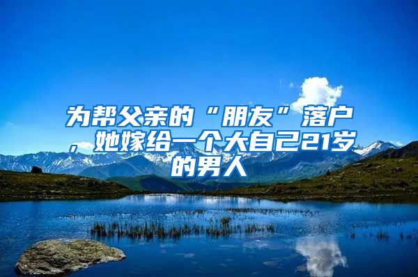 为帮父亲的“朋友”落户，她嫁给一个大自己21岁的男人