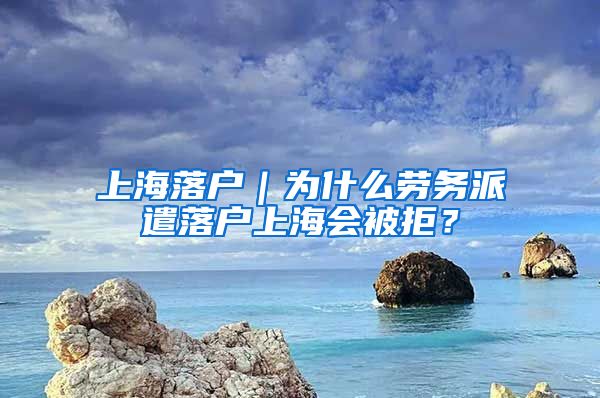 上海落户｜为什么劳务派遣落户上海会被拒？