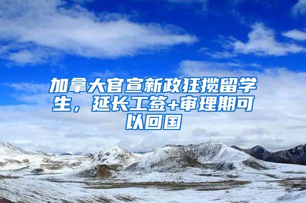 加拿大官宣新政狂揽留学生，延长工签+审理期可以回国