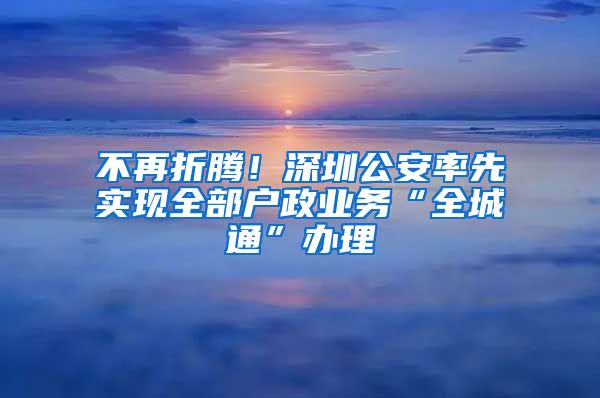 不再折腾！深圳公安率先实现全部户政业务“全城通”办理