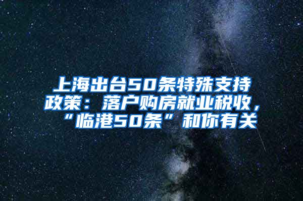 上海出台50条特殊支持政策：落户购房就业税收，“临港50条”和你有关→