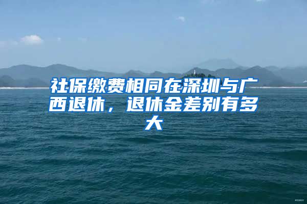 社保缴费相同在深圳与广西退休，退休金差别有多大