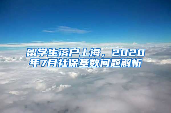 留学生落户上海，2020年7月社保基数问题解析