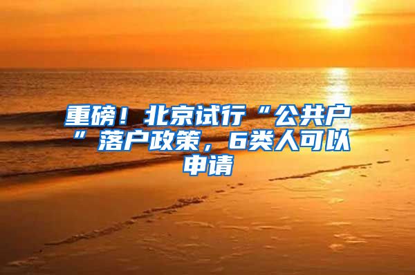 重磅！北京试行“公共户”落户政策，6类人可以申请