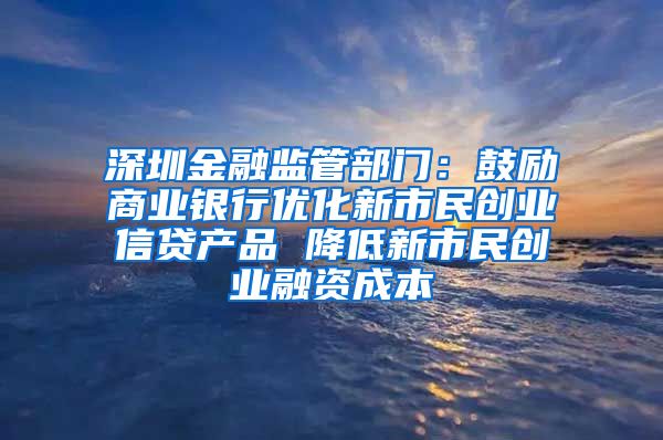 深圳金融监管部门：鼓励商业银行优化新市民创业信贷产品 降低新市民创业融资成本