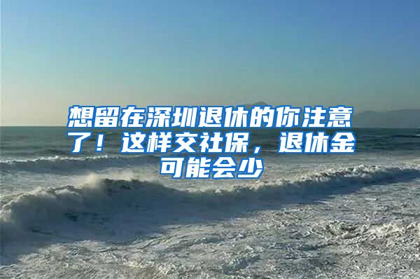 想留在深圳退休的你注意了！这样交社保，退休金可能会少