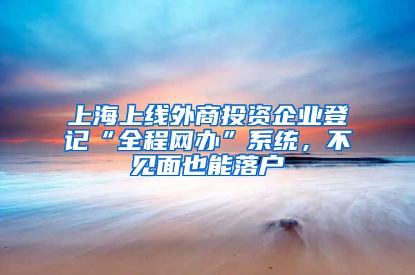 上海上线外商投资企业登记“全程网办”系统，不见面也能落户