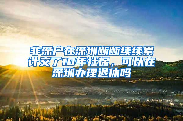 非深户在深圳断断续续累计交了10年社保，可以在深圳办理退休吗