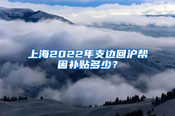 上海2022年支边回沪帮困补贴多少？