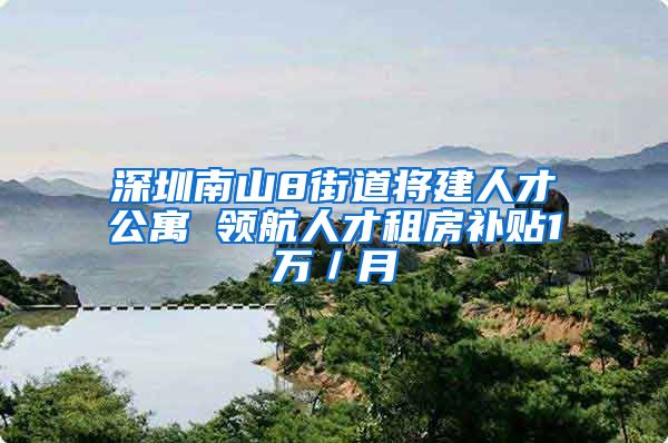 深圳南山8街道将建人才公寓 领航人才租房补贴1万／月