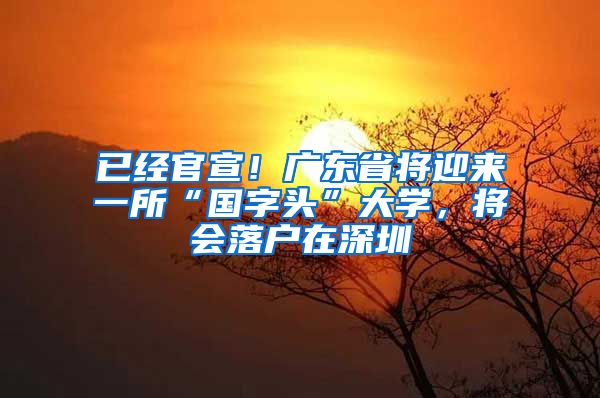 已经官宣！广东省将迎来一所“国字头”大学，将会落户在深圳