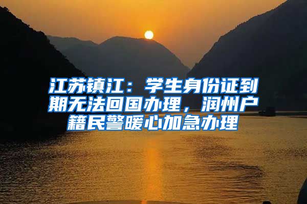 江苏镇江：学生身份证到期无法回国办理，润州户籍民警暖心加急办理