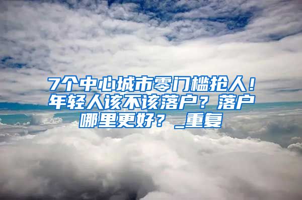 7个中心城市零门槛抢人！年轻人该不该落户？落户哪里更好？_重复