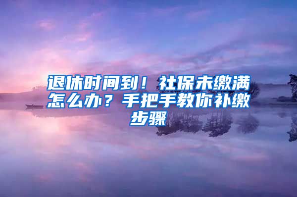 退休时间到！社保未缴满怎么办？手把手教你补缴步骤