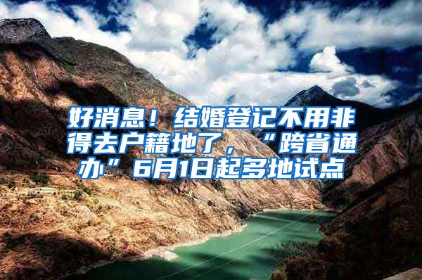 好消息！结婚登记不用非得去户籍地了，“跨省通办”6月1日起多地试点