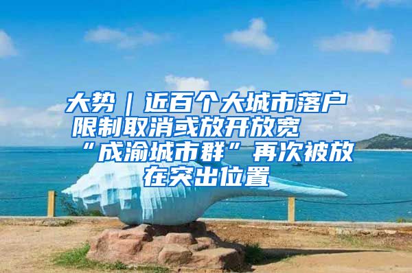 大势｜近百个大城市落户限制取消或放开放宽 “成渝城市群”再次被放在突出位置