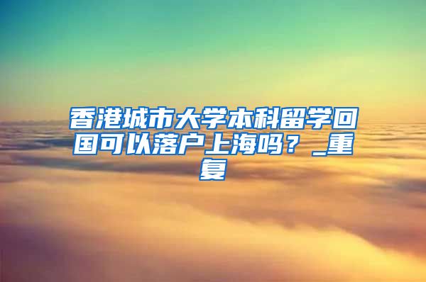 香港城市大学本科留学回国可以落户上海吗？_重复