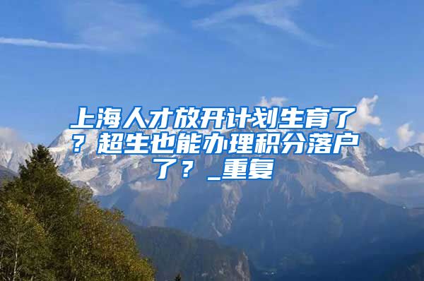 上海人才放开计划生育了？超生也能办理积分落户了？_重复