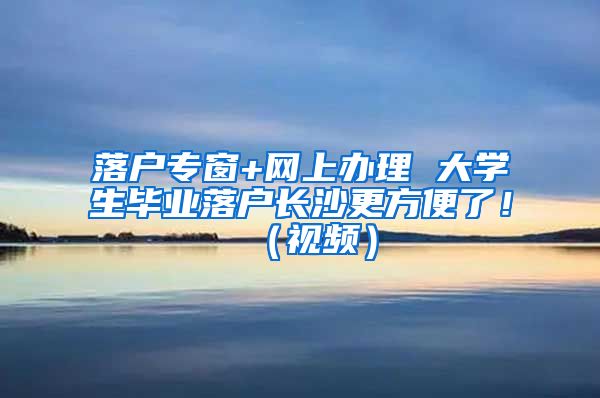 落户专窗+网上办理 大学生毕业落户长沙更方便了！（视频）