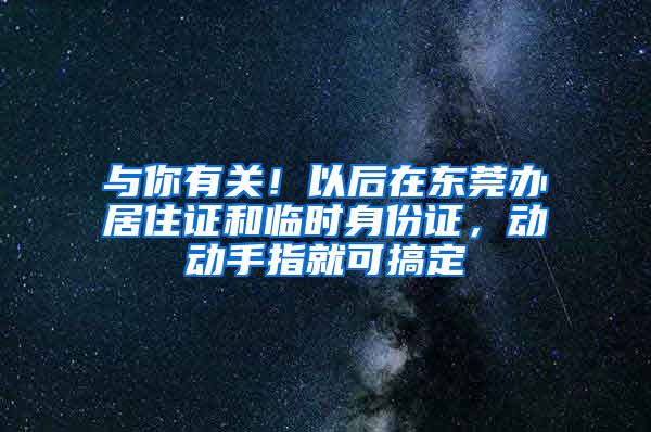 与你有关！以后在东莞办居住证和临时身份证，动动手指就可搞定