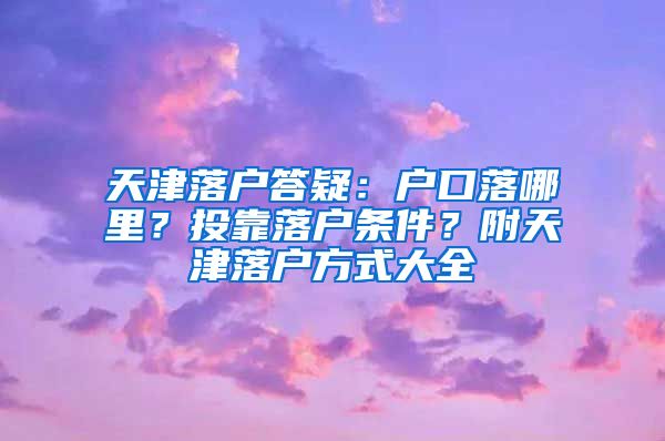 天津落户答疑：户口落哪里？投靠落户条件？附天津落户方式大全