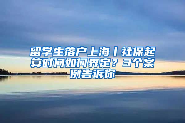 留学生落户上海丨社保起算时间如何界定？3个案例告诉你