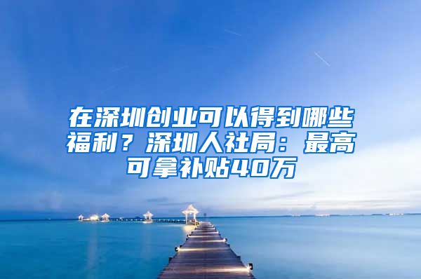 在深圳创业可以得到哪些福利？深圳人社局：最高可拿补贴40万