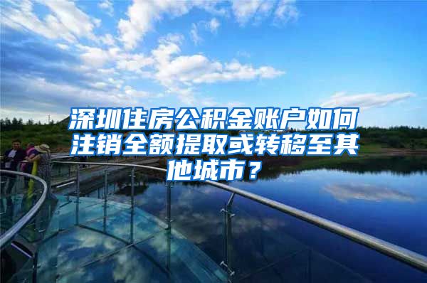 深圳住房公积金账户如何注销全额提取或转移至其他城市？