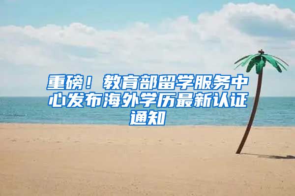 重磅！教育部留学服务中心发布海外学历最新认证通知