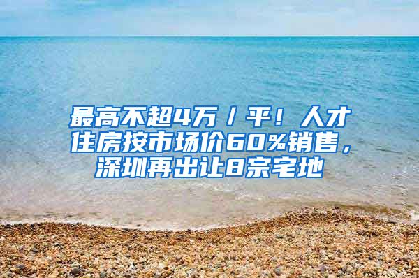 最高不超4万／平！人才住房按市场价60%销售，深圳再出让8宗宅地