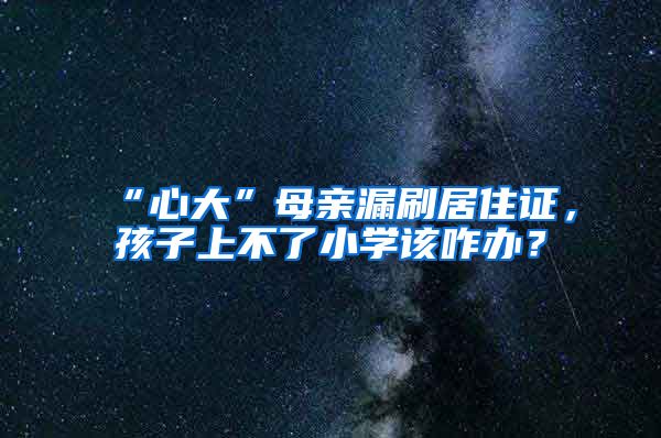 “心大”母亲漏刷居住证，孩子上不了小学该咋办？