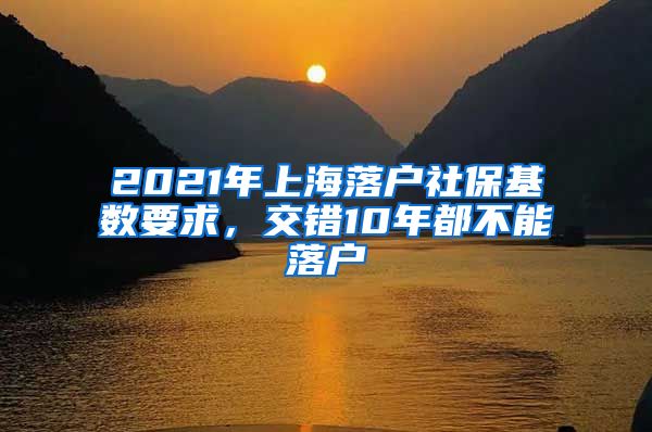 2021年上海落户社保基数要求，交错10年都不能落户