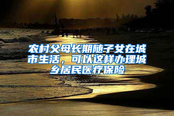 农村父母长期随子女在城市生活，可以这样办理城乡居民医疗保险