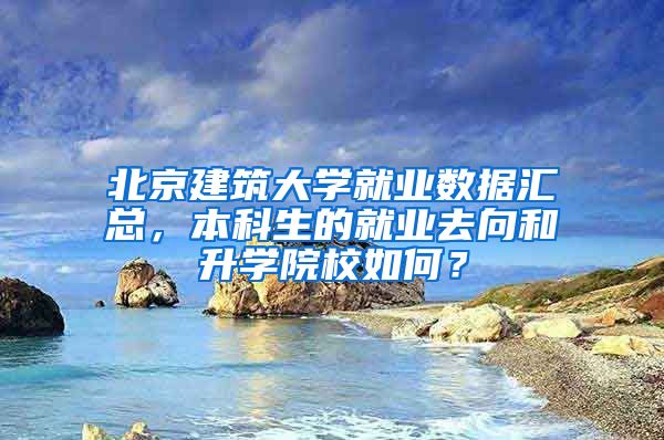 北京建筑大学就业数据汇总，本科生的就业去向和升学院校如何？