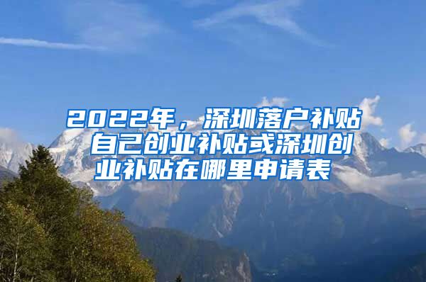 2022年，深圳落户补贴 自己创业补贴或深圳创业补贴在哪里申请表