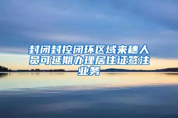 封闭封控闭环区域来穗人员可延期办理居住证签注业务