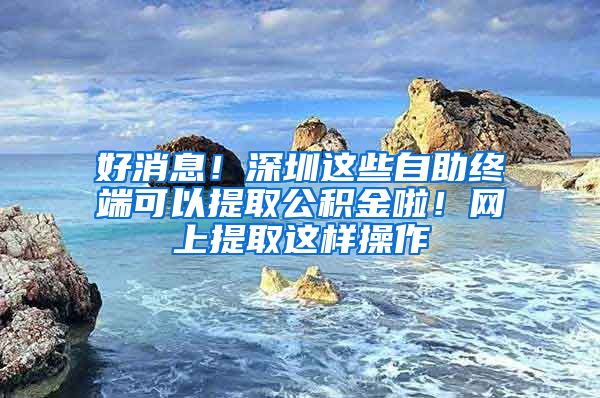 好消息！深圳这些自助终端可以提取公积金啦！网上提取这样操作