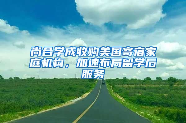 尚合学成收购美国寄宿家庭机构，加速布局留学后服务