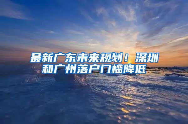 最新广东未来规划！深圳和广州落户门槛降低