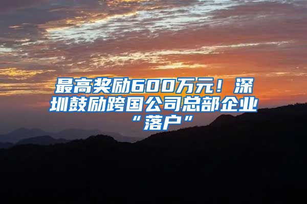 最高奖励600万元！深圳鼓励跨国公司总部企业“落户”